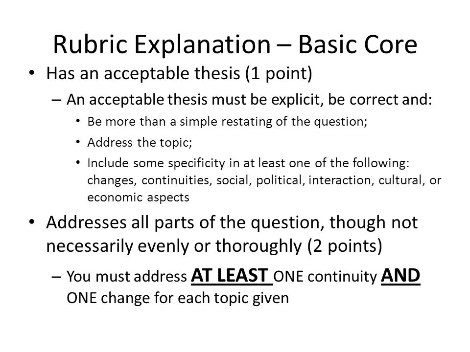 Rubric Explanation – Basic Core Has an acceptable thesis (1 point) – An acceptable thesis must be explicit, be correct and: Be more than a simple restating of the question; Address the topic; Include some specificity in at least one of the following: changes, continuities, social, political, interaction, cultural, or economic aspects Addresses all parts of the question, though not necessarily evenly or thoroughly (2 points) – You must address AT LEAST ONE continuity AND ONE change for each topic given