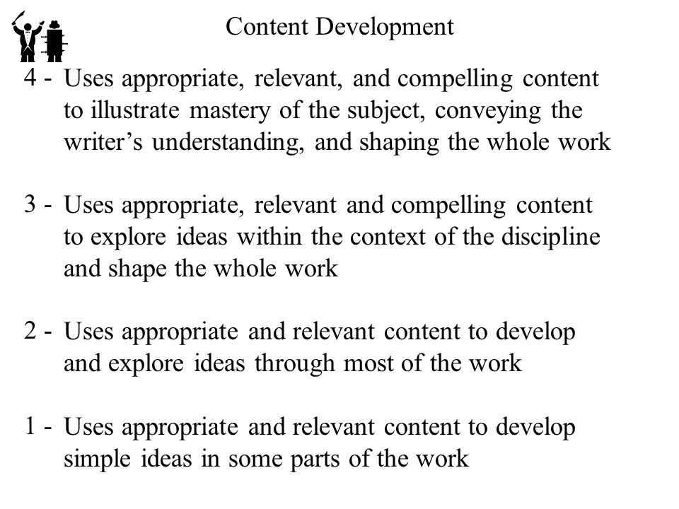 Content Development Uses appropriate, relevant, and compelling content to illustrate mastery of the subject, conveying the writer’s understanding, and shaping the whole work Uses appropriate, relevant and compelling content to explore ideas within the context of the discipline and shape the whole work Uses appropriate and relevant content to develop and explore ideas through most of the work Uses appropriate and relevant content to develop simple ideas in some parts of the work