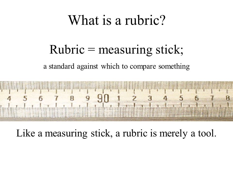 Rubric = measuring stick; a standard against which to compare something Like a measuring stick, a rubric is merely a tool.