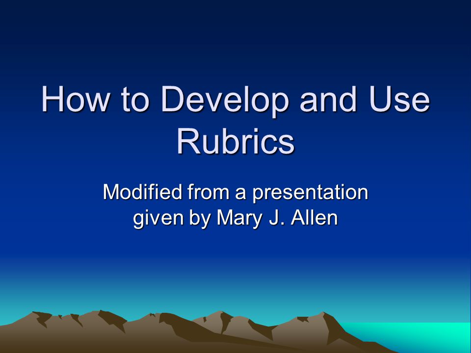 How to Develop and Use Rubrics Modified from a presentation given by Mary J. Allen