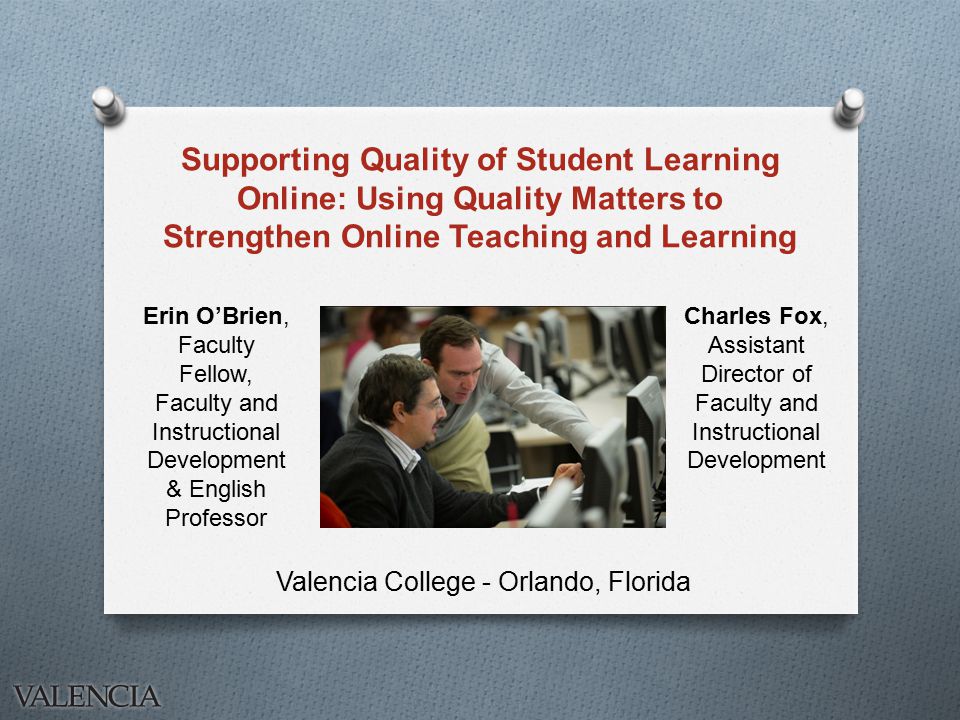 Supporting Quality of Student Learning Online: Using Quality Matters to Strengthen Online Teaching and Learning Valencia College - Orlando, Florida Charles Fox, Assistant Director of Faculty and Instructional Development Erin O’Brien, Faculty Fellow, Faculty and Instructional Development & English Professor