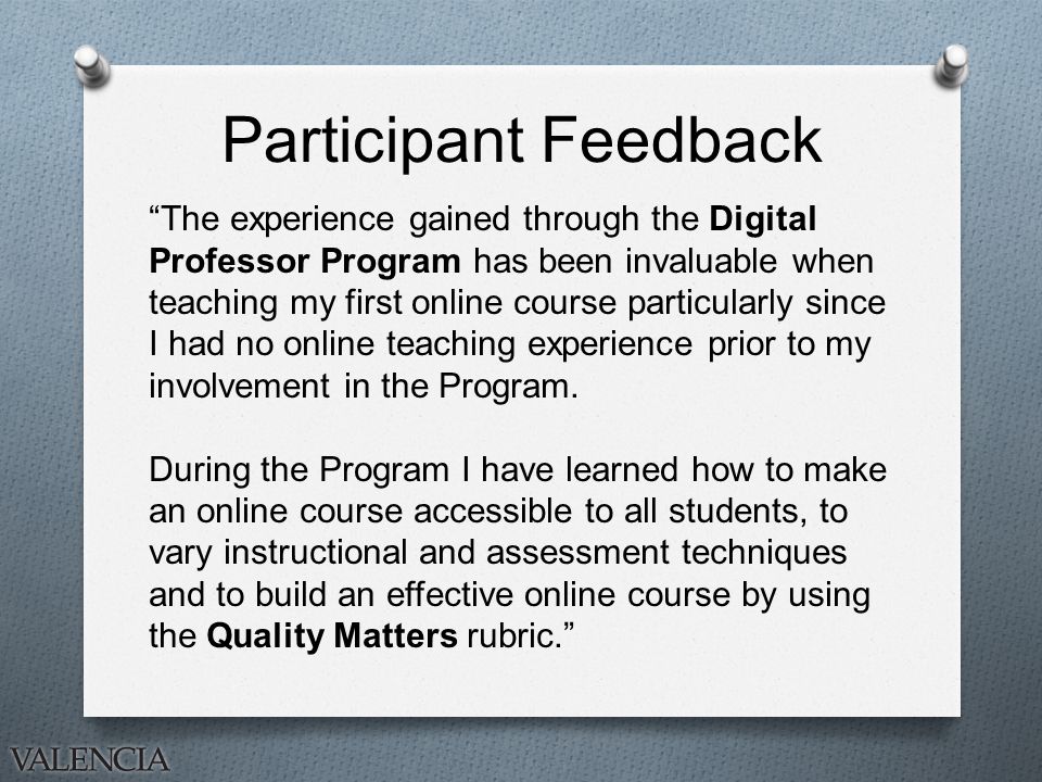 Participant Feedback The experience gained through the Digital Professor Program has been invaluable when teaching my first online course particularly since I had no online teaching experience prior to my involvement in the Program.