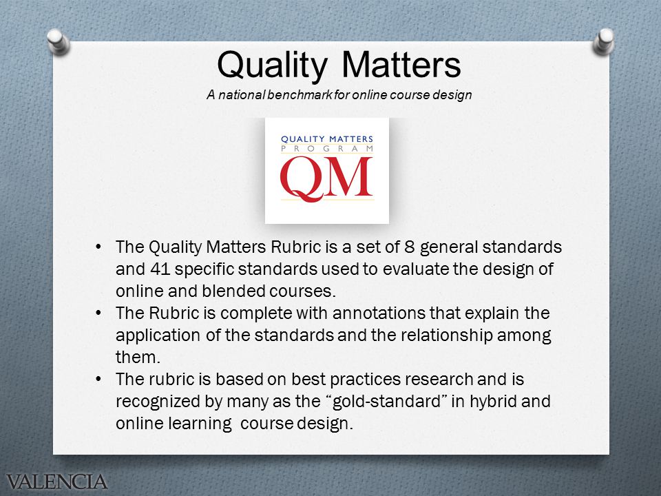 Quality Matters A national benchmark for online course design The Quality Matters Rubric is a set of 8 general standards and 41 specific standards used to evaluate the design of online and blended courses.