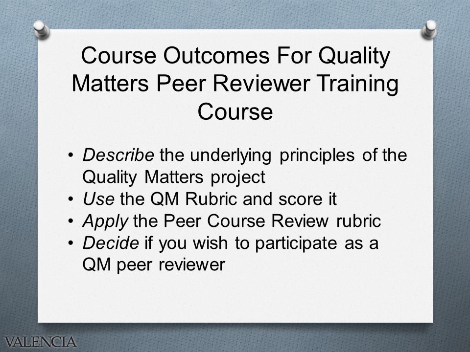 Course Outcomes For Quality Matters Peer Reviewer Training Course Describe the underlying principles of the Quality Matters project Use the QM Rubric and score it Apply the Peer Course Review rubric Decide if you wish to participate as a QM peer reviewer