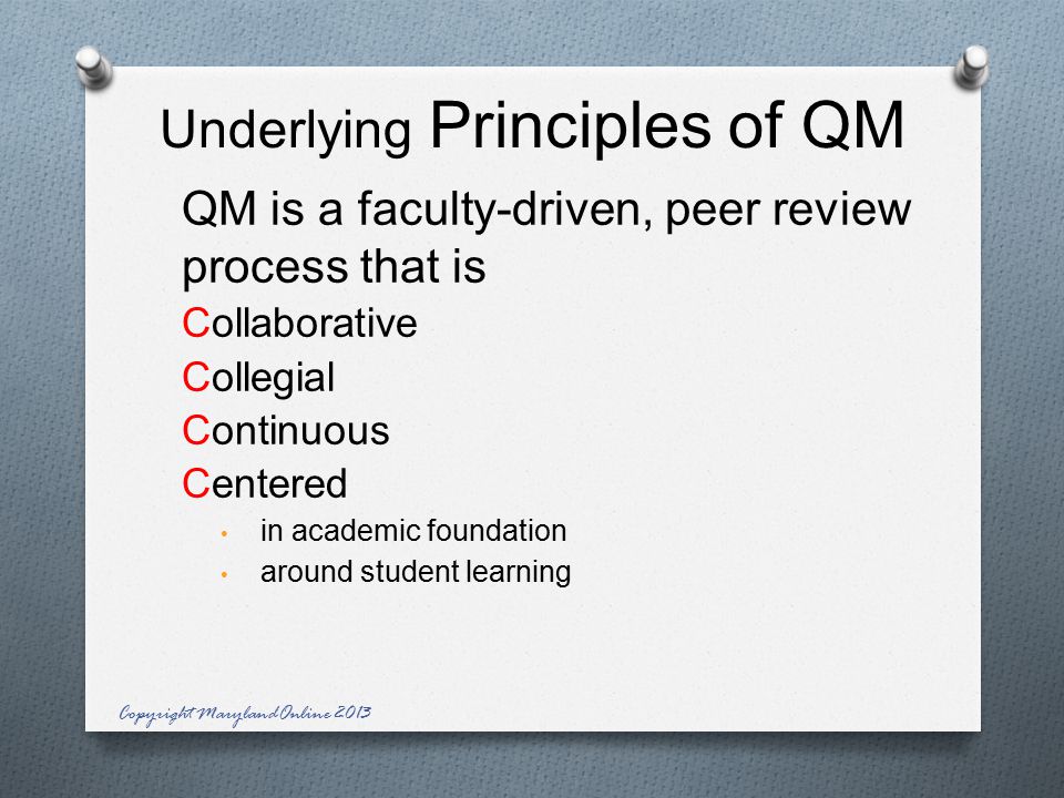 Underlying Principles of QM QM is a faculty-driven, peer review process that is Collaborative Collegial Continuous Centered in academic foundation around student learning Copyright MarylandOnline 2013