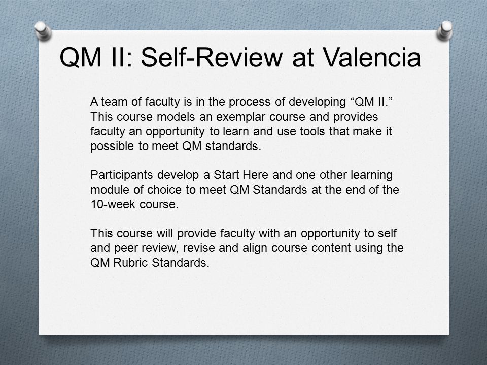 QM II: Self-Review at Valencia A team of faculty is in the process of developing QM II. This course models an exemplar course and provides faculty an opportunity to learn and use tools that make it possible to meet QM standards.