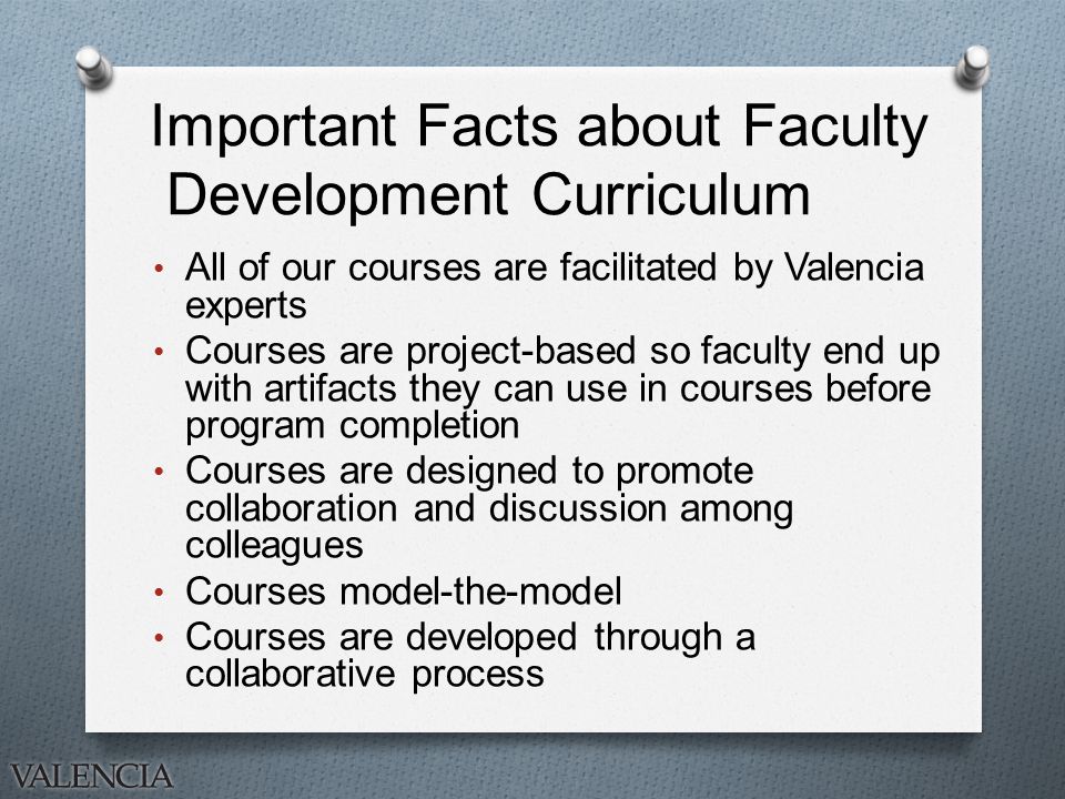Important Facts about Faculty Development Curriculum All of our courses are facilitated by Valencia experts Courses are project-based so faculty end up with artifacts they can use in courses before program completion Courses are designed to promote collaboration and discussion among colleagues Courses model-the-model Courses are developed through a collaborative process