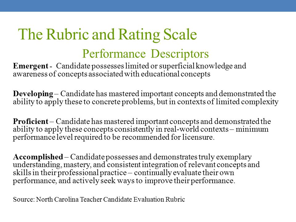 The Rubric and Rating Scale Performance Descriptors Emergent - Candidate possesses limited or superficial knowledge and awareness of concepts associated with educational concepts Developing – Candidate has mastered important concepts and demonstrated the ability to apply these to concrete problems, but in contexts of limited complexity Proficient – Candidate has mastered important concepts and demonstrated the ability to apply these concepts consistently in real-world contexts – minimum performance level required to be recommended for licensure.