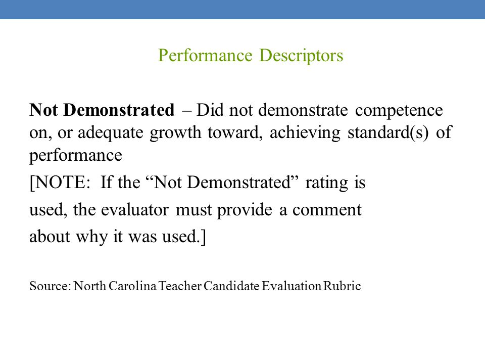 Performance Descriptors Not Demonstrated – Did not demonstrate competence on, or adequate growth toward, achieving standard(s) of performance [NOTE: If the Not Demonstrated rating is used, the evaluator must provide a comment about why it was used.] Source: North Carolina Teacher Candidate Evaluation Rubric