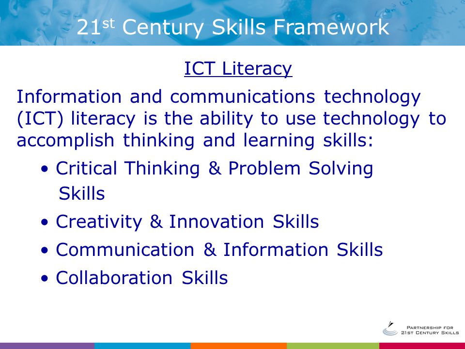 ICT Literacy Information and communications technology (ICT) literacy is the ability to use technology to accomplish thinking and learning skills: Critical Thinking & Problem Solving Skills Creativity & Innovation Skills Communication & Information Skills Collaboration Skills 21 st Century Skills Framework