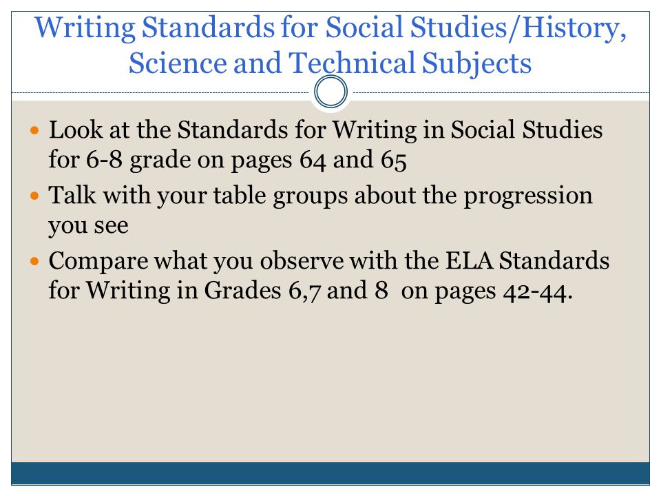 Writing Standards for Social Studies/History, Science and Technical Subjects Look at the Standards for Writing in Social Studies for 6-8 grade on pages 64 and 65 Talk with your table groups about the progression you see Compare what you observe with the ELA Standards for Writing in Grades 6,7 and 8 on pages