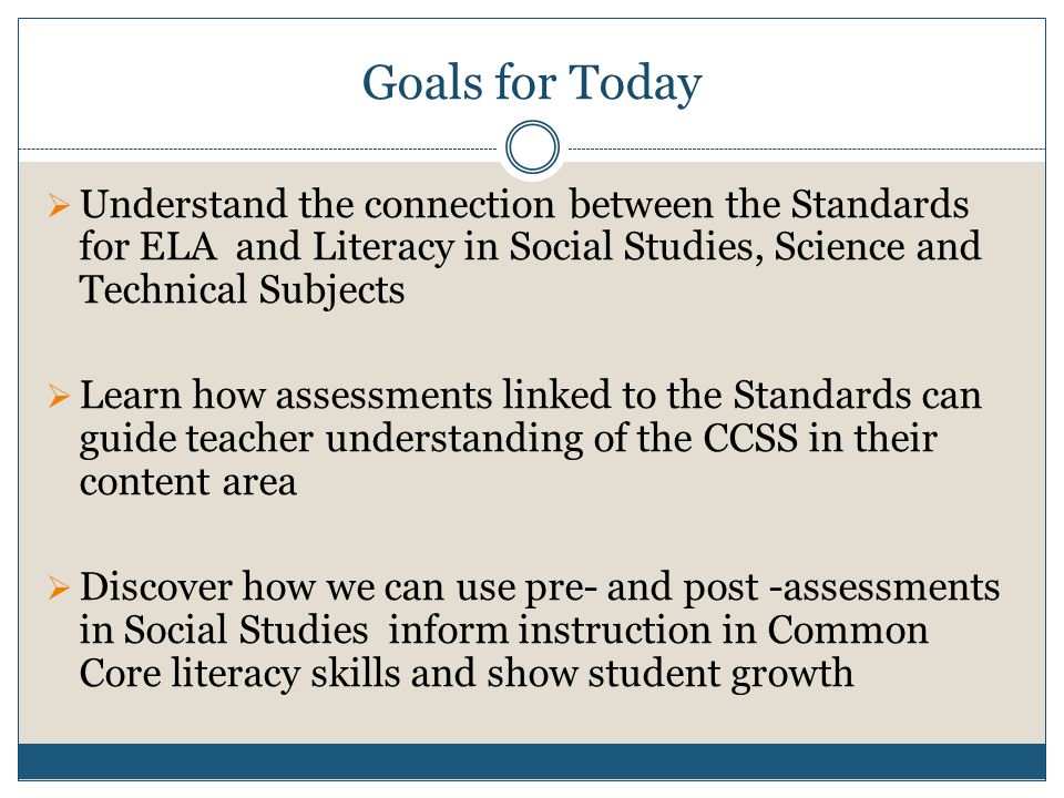 Goals for Today  Understand the connection between the Standards for ELA and Literacy in Social Studies, Science and Technical Subjects  Learn how assessments linked to the Standards can guide teacher understanding of the CCSS in their content area  Discover how we can use pre- and post -assessments in Social Studies inform instruction in Common Core literacy skills and show student growth