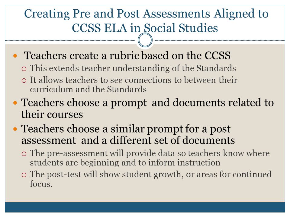 Creating Pre and Post Assessments Aligned to CCSS ELA in Social Studies Teachers create a rubric based on the CCSS  This extends teacher understanding of the Standards  It allows teachers to see connections to between their curriculum and the Standards Teachers choose a prompt and documents related to their courses Teachers choose a similar prompt for a post assessment and a different set of documents  The pre-assessment will provide data so teachers know where students are beginning and to inform instruction  The post-test will show student growth, or areas for continued focus.