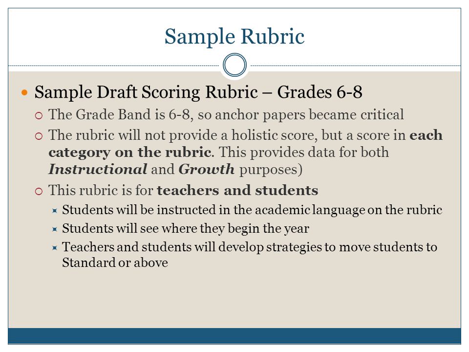 Sample Rubric Sample Draft Scoring Rubric – Grades 6-8  The Grade Band is 6-8, so anchor papers became critical  The rubric will not provide a holistic score, but a score in each category on the rubric.