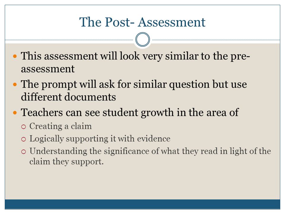 The Post- Assessment This assessment will look very similar to the pre- assessment The prompt will ask for similar question but use different documents Teachers can see student growth in the area of  Creating a claim  Logically supporting it with evidence  Understanding the significance of what they read in light of the claim they support.