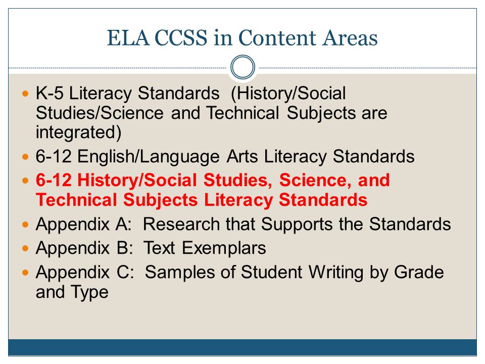 ELA CCSS in Content Areas K-5 Literacy Standards (History/Social Studies/Science and Technical Subjects are integrated) 6-12 English/Language Arts Literacy Standards 6-12 History/Social Studies, Science, and Technical Subjects Literacy Standards Appendix A: Research that Supports the Standards Appendix B: Text Exemplars Appendix C: Samples of Student Writing by Grade and Type