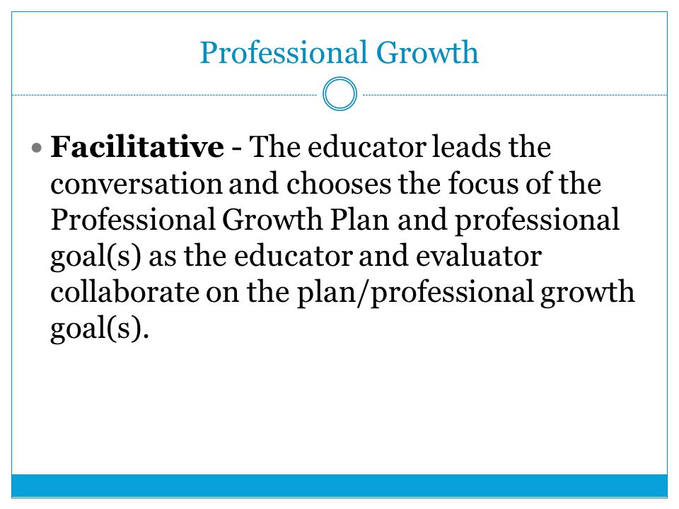 Professional Growth Facilitative - The educator leads the conversation and chooses the focus of the Professional Growth Plan and professional goal(s) as the educator and evaluator collaborate on the plan/professional growth goal(s).