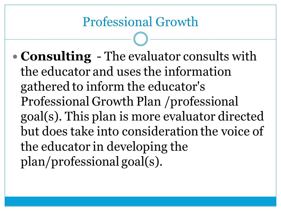 Professional Growth Consulting - The evaluator consults with the educator and uses the information gathered to inform the educator s Professional Growth Plan /professional goal(s).