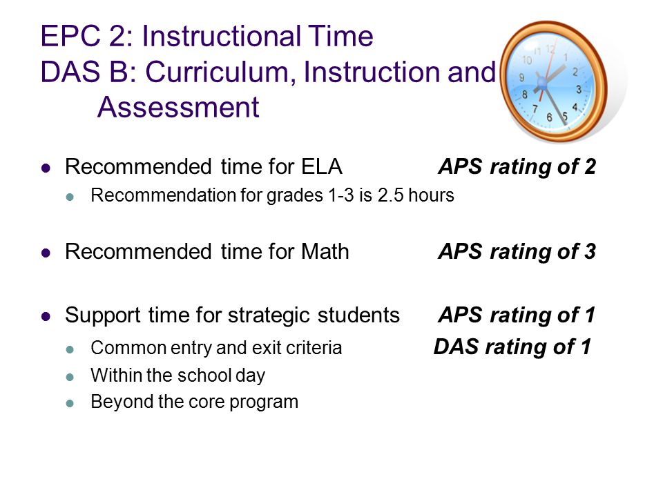 EPC 2: Instructional Time DAS B: Curriculum, Instruction and Assessment Recommended time for ELAAPS rating of 2 Recommendation for grades 1-3 is 2.5 hours Recommended time for MathAPS rating of 3 Support time for strategic studentsAPS rating of 1 Common entry and exit criteria DAS rating of 1 Within the school day Beyond the core program