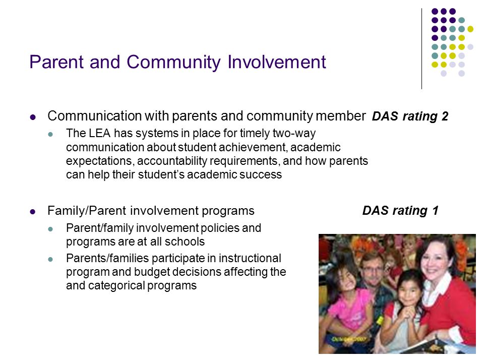 17 Parent and Community Involvement Communication with parents and community member DAS rating 2 The LEA has systems in place for timely two-way communication about student achievement, academic expectations, accountability requirements, and how parents can help their student’s academic success Family/Parent involvement programs DAS rating 1 Parent/family involvement policies and programs are at all schools Parents/families participate in instructional program and budget decisions affecting the core and categorical programs