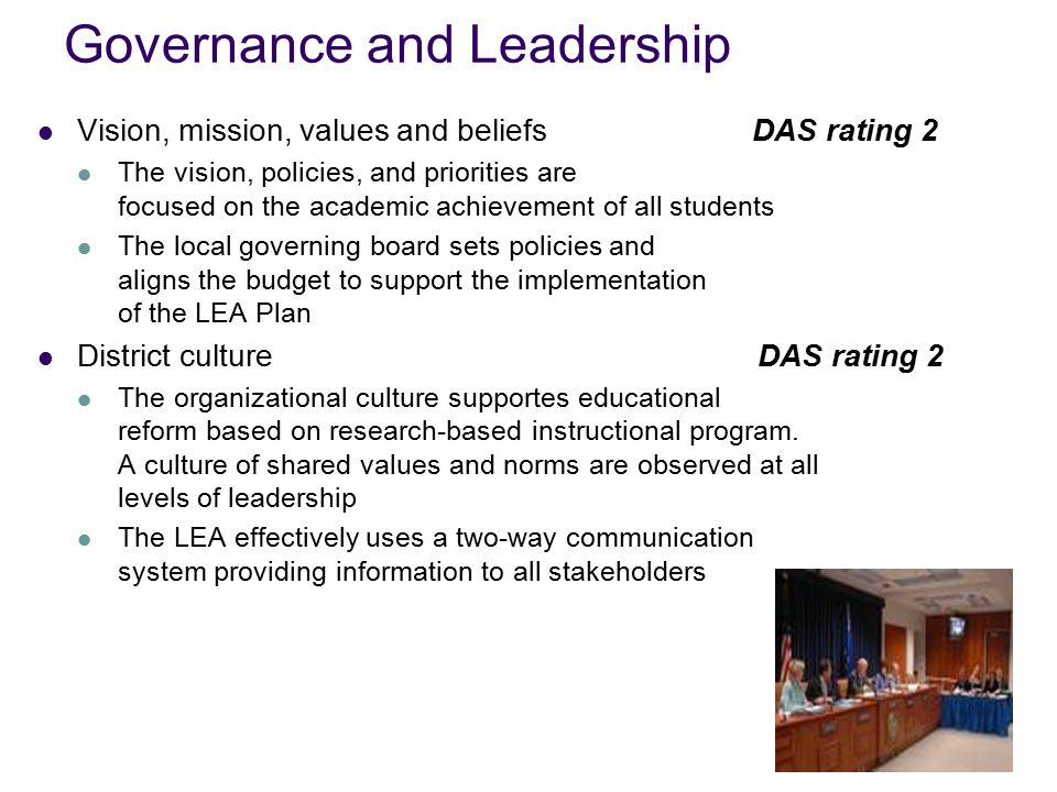 Governance and Leadership Vision, mission, values and beliefs DAS rating 2 The vision, policies, and priorities are focused on the academic achievement of all students The local governing board sets policies and aligns the budget to support the implementation of the LEA Plan District culture DAS rating 2 The organizational culture supportes educational reform based on research-based instructional program.