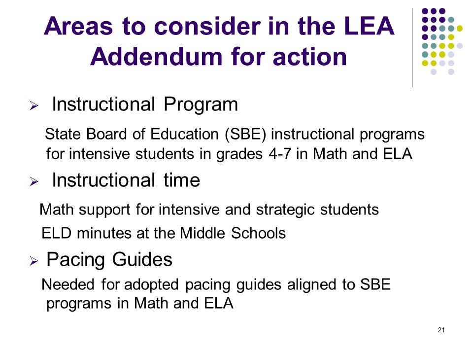 21 Areas to consider in the LEA Addendum for action  Instructional Program State Board of Education (SBE) instructional programs for intensive students in grades 4-7 in Math and ELA  Instructional time Math support for intensive and strategic students ELD minutes at the Middle Schools  Pacing Guides Needed for adopted pacing guides aligned to SBE programs in Math and ELA