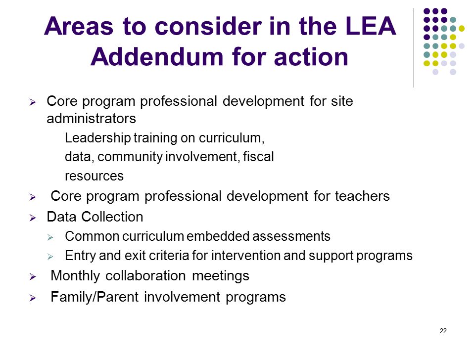 22 Areas to consider in the LEA Addendum for action  Core program professional development for site administrators Leadership training on curriculum, data, community involvement, fiscal resources  Core program professional development for teachers  Data Collection  Common curriculum embedded assessments  Entry and exit criteria for intervention and support programs  Monthly collaboration meetings  Family/Parent involvement programs