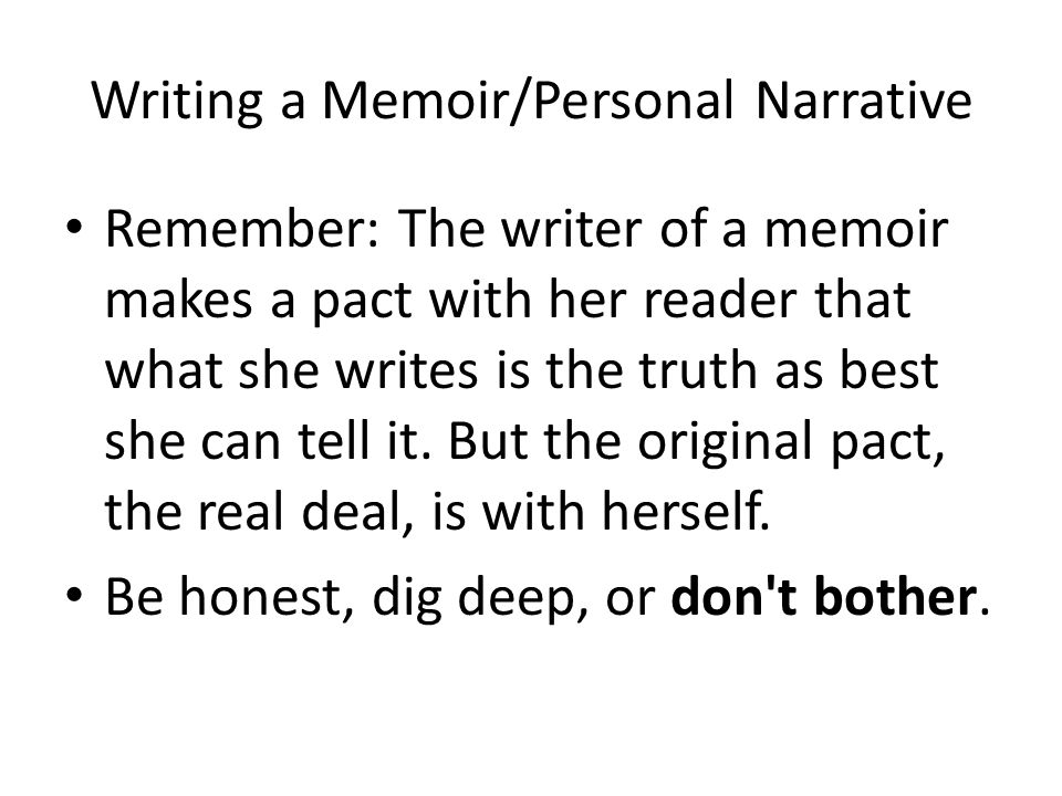 Writing a Memoir/Personal Narrative Remember: The writer of a memoir makes a pact with her reader that what she writes is the truth as best she can tell it.