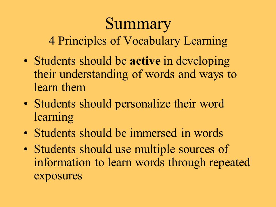 Summary 4 Principles of Vocabulary Learning Students should be active in developing their understanding of words and ways to learn them Students should personalize their word learning Students should be immersed in words Students should use multiple sources of information to learn words through repeated exposures