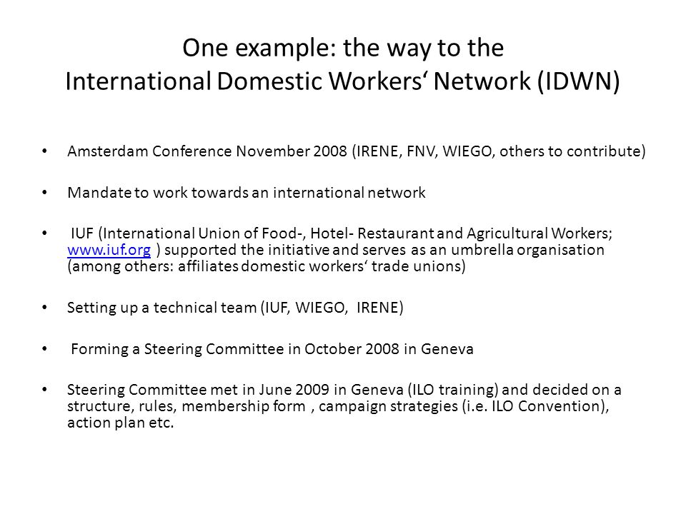 One example: the way to the International Domestic Workers‘ Network (IDWN) Amsterdam Conference November 2008 (IRENE, FNV, WIEGO, others to contribute) Mandate to work towards an international network IUF (International Union of Food-, Hotel- Restaurant and Agricultural Workers;   ) supported the initiative and serves as an umbrella organisation (among others: affiliates domestic workers‘ trade unions)   Setting up a technical team (IUF, WIEGO, IRENE) Forming a Steering Committee in October 2008 in Geneva Steering Committee met in June 2009 in Geneva (ILO training) and decided on a structure, rules, membership form, campaign strategies (i.e.
