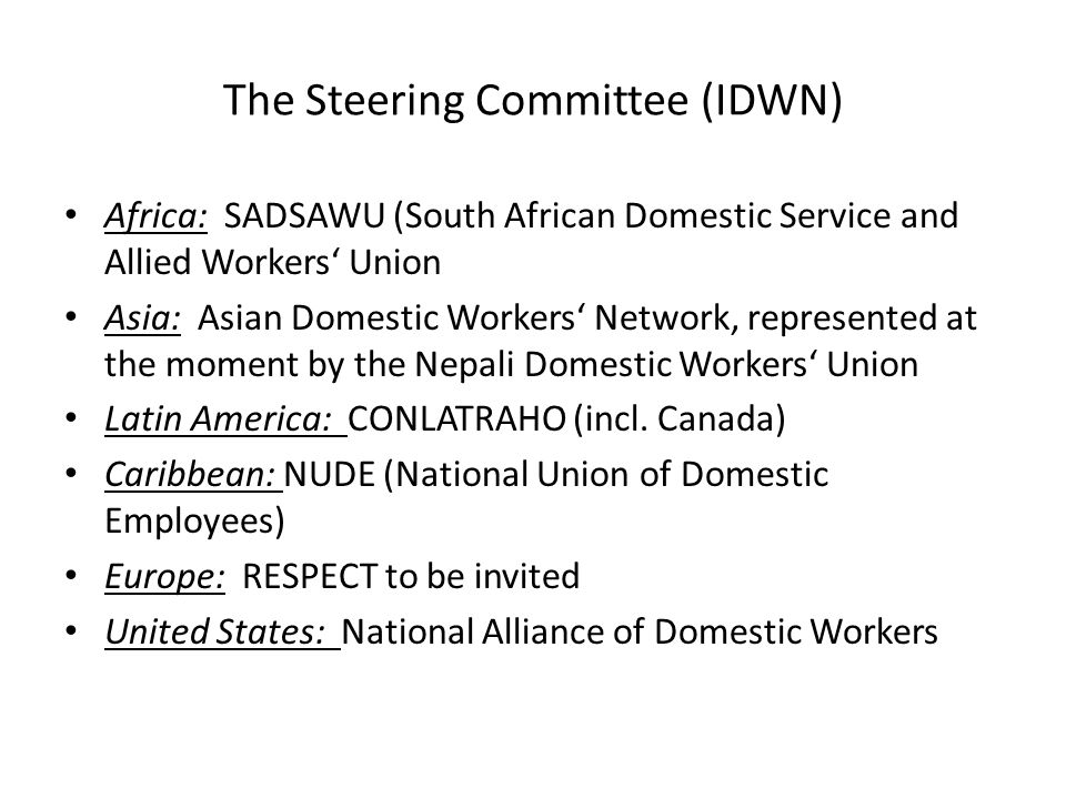 The Steering Committee (IDWN) Africa: SADSAWU (South African Domestic Service and Allied Workers‘ Union Asia: Asian Domestic Workers‘ Network, represented at the moment by the Nepali Domestic Workers‘ Union Latin America: CONLATRAHO (incl.