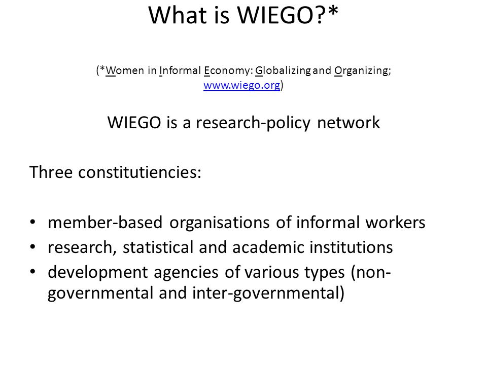 What is WIEGO * (*Women in Informal Economy: Globalizing and Organizing;     WIEGO is a research-policy network Three constitutiencies: member-based organisations of informal workers research, statistical and academic institutions development agencies of various types (non- governmental and inter-governmental)