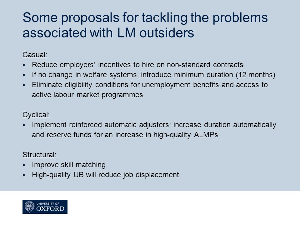 Some proposals for tackling the problems associated with LM outsiders Casual:  Reduce employers’ incentives to hire on non-standard contracts  If no change in welfare systems, introduce minimum duration (12 months)  Eliminate eligibility conditions for unemployment benefits and access to active labour market programmes Cyclical:  Implement reinforced automatic adjusters: increase duration automatically and reserve funds for an increase in high-quality ALMPs Structural:  Improve skill matching  High-quality UB will reduce job displacement