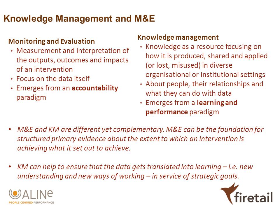Knowledge Management and M&E Monitoring and Evaluation Measurement and interpretation of the outputs, outcomes and impacts of an intervention Focus on the data itself Emerges from an accountability paradigm Knowledge management Knowledge as a resource focusing on how it is produced, shared and applied (or lost, misused) in diverse organisational or institutional settings About people, their relationships and what they can do with data Emerges from a learning and performance paradigm M&E and KM are different yet complementary.