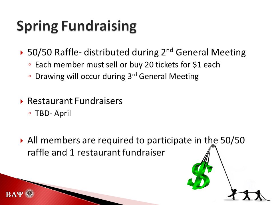   50/50 Raffle- distributed during 2 nd General Meeting ◦ Each member must sell or buy 20 tickets for $1 each ◦ Drawing will occur during 3 rd General Meeting  Restaurant Fundraisers ◦ TBD- April  All members are required to participate in the 50/50 raffle and 1 restaurant fundraiser