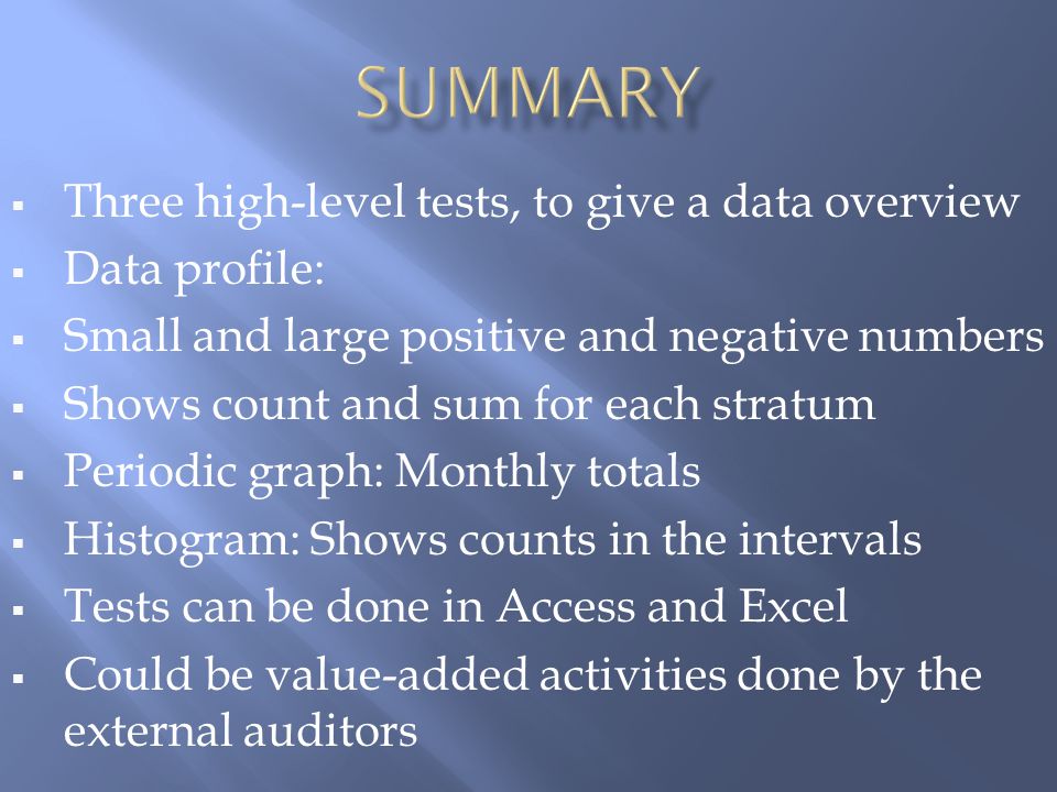  Three high-level tests, to give a data overview  Data profile:  Small and large positive and negative numbers  Shows count and sum for each stratum  Periodic graph: Monthly totals  Histogram: Shows counts in the intervals  Tests can be done in Access and Excel  Could be value-added activities done by the external auditors