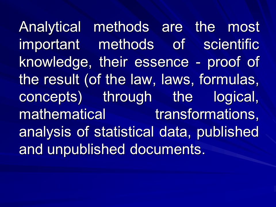 Analytical methods are the most important methods of scientific knowledge, their essence - proof of the result (of the law, laws, formulas, concepts) through the logical, mathematical transformations, analysis of statistical data, published and unpublished documents.
