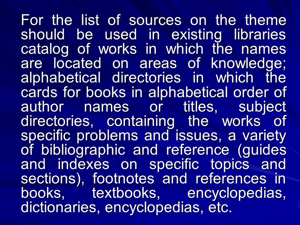 For the list of sources on the theme should be used in existing libraries catalog of works in which the names are located on areas of knowledge; alphabetical directories in which the cards for books in alphabetical order of author names or titles, subject directories, containing the works of specific problems and issues, a variety of bibliographic and reference (guides and indexes on specific topics and sections), footnotes and references in books, textbooks, encyclopedias, dictionaries, encyclopedias, etc.
