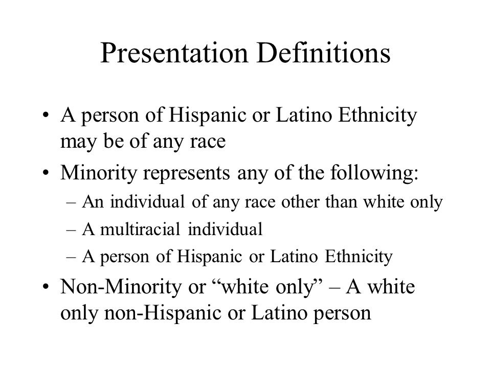 Presentation Definitions A person of Hispanic or Latino Ethnicity may be of any race Minority represents any of the following: –An individual of any race other than white only –A multiracial individual –A person of Hispanic or Latino Ethnicity Non-Minority or white only – A white only non-Hispanic or Latino person