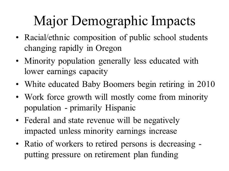 Major Demographic Impacts Racial/ethnic composition of public school students changing rapidly in Oregon Minority population generally less educated with lower earnings capacity White educated Baby Boomers begin retiring in 2010 Work force growth will mostly come from minority population - primarily Hispanic Federal and state revenue will be negatively impacted unless minority earnings increase Ratio of workers to retired persons is decreasing - putting pressure on retirement plan funding