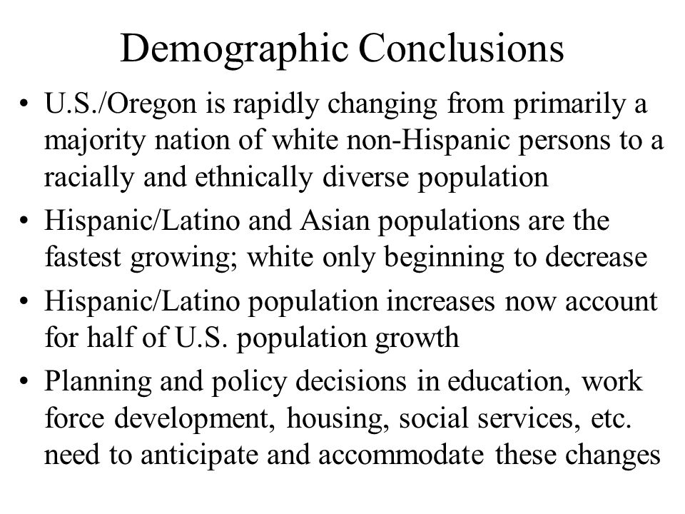 Demographic Conclusions U.S./Oregon is rapidly changing from primarily a majority nation of white non-Hispanic persons to a racially and ethnically diverse population Hispanic/Latino and Asian populations are the fastest growing; white only beginning to decrease Hispanic/Latino population increases now account for half of U.S.