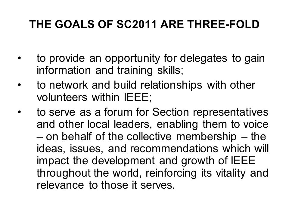 THE GOALS OF SC2011 ARE THREE-FOLD to provide an opportunity for delegates to gain information and training skills; to network and build relationships with other volunteers within IEEE; to serve as a forum for Section representatives and other local leaders, enabling them to voice – on behalf of the collective membership – the ideas, issues, and recommendations which will impact the development and growth of IEEE throughout the world, reinforcing its vitality and relevance to those it serves.