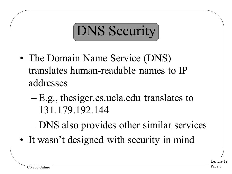 Lecture 18 Page 1 CS 236 Online DNS Security The Domain Name Service (DNS) translates human-readable names to IP addresses –E.g., thesiger.cs.ucla.edu translates to –DNS also provides other similar services It wasn’t designed with security in mind