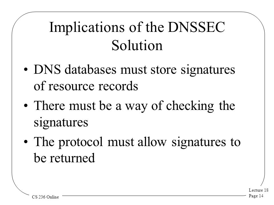 Lecture 18 Page 14 CS 236 Online Implications of the DNSSEC Solution DNS databases must store signatures of resource records There must be a way of checking the signatures The protocol must allow signatures to be returned