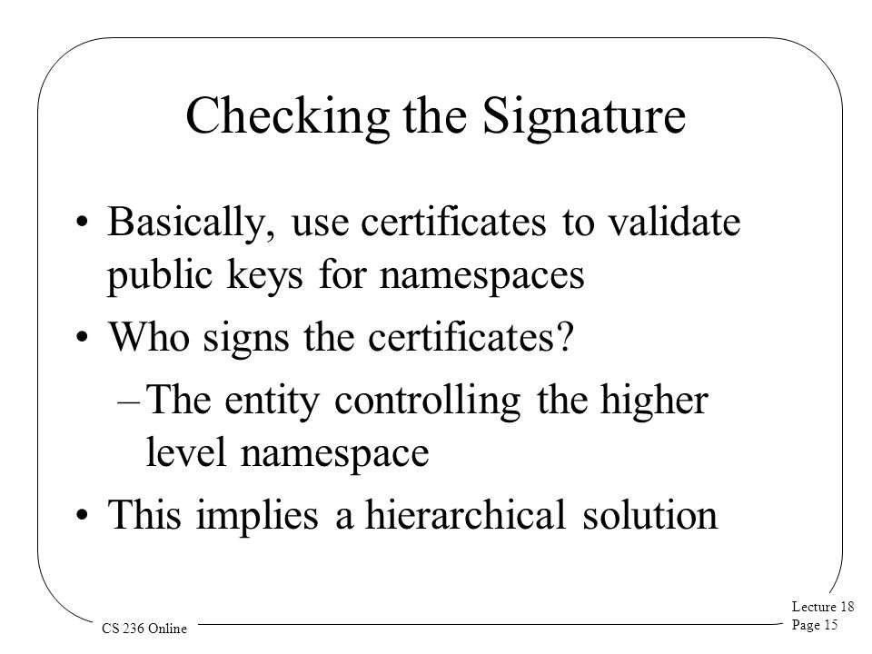 Lecture 18 Page 15 CS 236 Online Checking the Signature Basically, use certificates to validate public keys for namespaces Who signs the certificates.