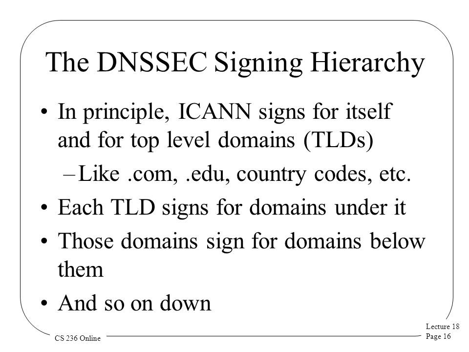 Lecture 18 Page 16 CS 236 Online The DNSSEC Signing Hierarchy In principle, ICANN signs for itself and for top level domains (TLDs) –Like.com,.edu, country codes, etc.
