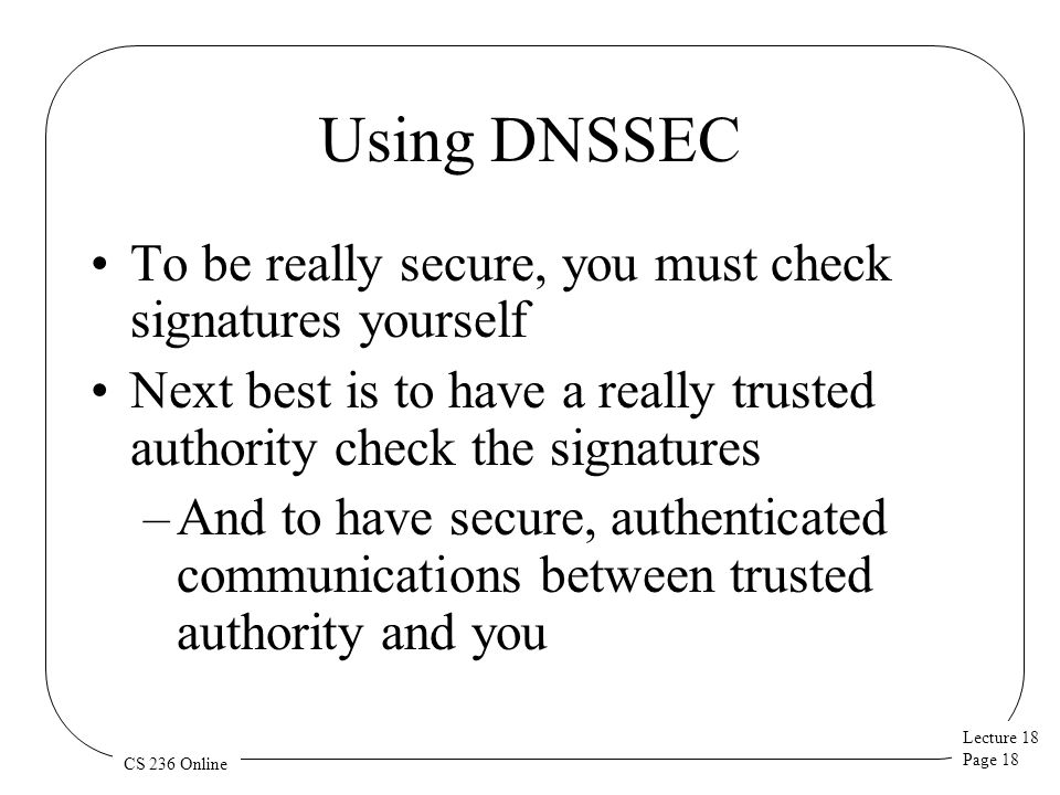Lecture 18 Page 18 CS 236 Online Using DNSSEC To be really secure, you must check signatures yourself Next best is to have a really trusted authority check the signatures –And to have secure, authenticated communications between trusted authority and you