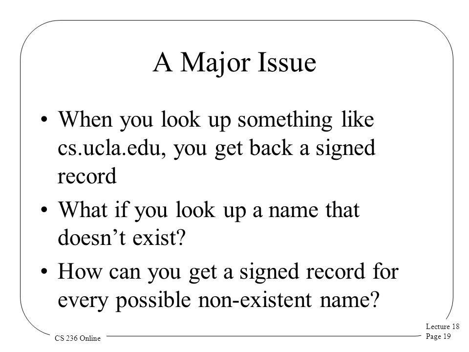 Lecture 18 Page 19 CS 236 Online A Major Issue When you look up something like cs.ucla.edu, you get back a signed record What if you look up a name that doesn’t exist.