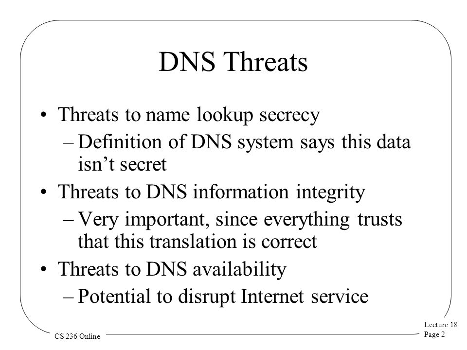 Lecture 18 Page 2 CS 236 Online DNS Threats Threats to name lookup secrecy –Definition of DNS system says this data isn’t secret Threats to DNS information integrity –Very important, since everything trusts that this translation is correct Threats to DNS availability –Potential to disrupt Internet service