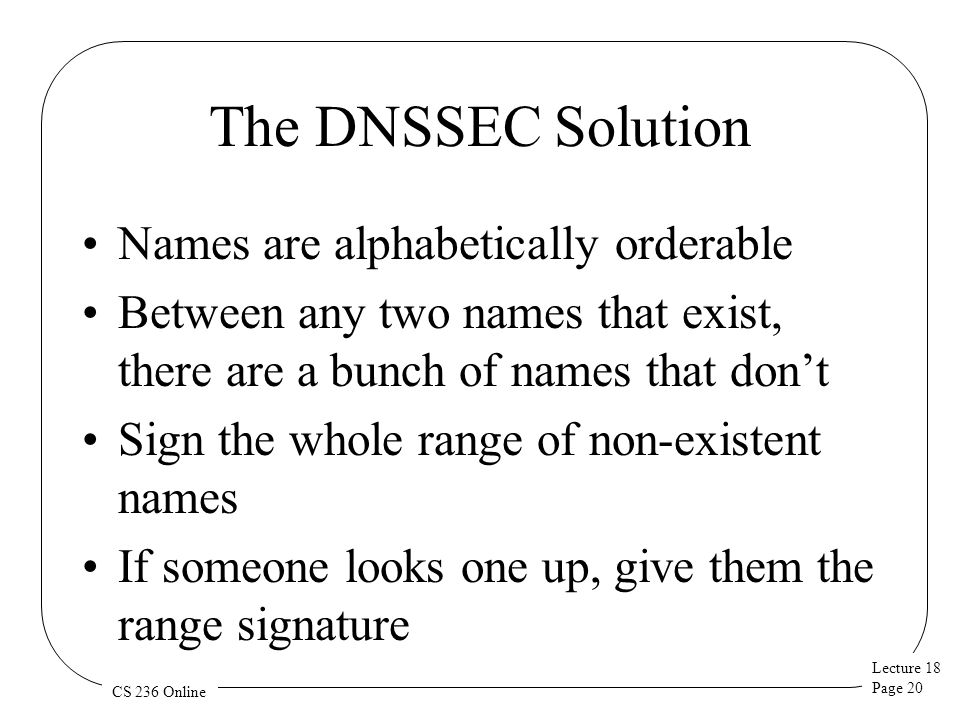 Lecture 18 Page 20 CS 236 Online The DNSSEC Solution Names are alphabetically orderable Between any two names that exist, there are a bunch of names that don’t Sign the whole range of non-existent names If someone looks one up, give them the range signature
